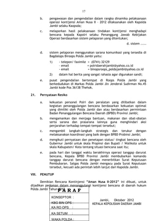 17
b. pengawasan dan pengendalian dalam rangka dinamika pelaksanaan
operasi kontijensi Aman Nusa II – 2012 dilaksanakan oleh Kapolda
Jambi selaku Kaopsda;
c. melaporkan hasil pelaksanaan tindakan kontijensi menghadapi
bencana kepada Kapolri selaku Penanggung Jawab Kebijakan
Operasi berdasarkan sistem pelaporan yang ditentukan;
d. sistem .....
d. sistem pelaporan menggunakan sarana komunikasi yang tersedia di
Bagdalops Biroops Polda Jambi yaitu:
1) - telepon/ faximile = (0741) 32129
– email = polridaerahjambi@yahoo.co.id
- email = binopsroops_poldajambi@yahoo.co.id
2) dalam hal berita yang sangat rahasia agar digunakan sandi;
e. pusat pengendalian bertempat di Roops Polda Jambi yang
berkedudukan di Markas Polda Jambi Jln Jenderal Sudirman No.45
Jambi kode Pos 36138 Thehok.
21. Pernyataan Resiko
a. kekuatan personel Polri dan peralatan yang dilibatkan dalam
kegiatan penanggulangan bencana berdasarkan kekuatan optimal
yang dimiliki oleh Polda Jambi dan atau berdasarkan permintaan
Badan Penanggulangan Bencana Daerah (BPBD) Provinsi Jambi;
b. mengamankan dan menjaga bantuan, makanan dan obat-obatan
serta sarana dan prasarana lainnya guna menghindari aksi
penjarahan terhadap tempat-tempat tersebut;
c. mengambil langkah-langkah strategis dan terukur dengan
melaksanakan koordinasi yang baik dengan BPBD Probinsi Jambi;
d. mengikuti pernyataan dan penetapan status/ tingkat bencana oleh
Gubernur Jambi untuk skala Propinsi dan Bupati / Walikota untuk
skala Kabupaten/ Kota tentang situasi bencana saat itu;
e. pada hari dan tanggal waktu berakhirnya operasi tanggap darurat
bencana, Kepala BPBD Provinsi Jambi membubarkan komando
tanggap darurat bencana dengan menerbitkan Surat Keputusan
Pembubaran. Satgas Polda Jambi mengacu pada Surat Keputusan
tersebut, kecuali ada perintah lebih lanjut dari Kapolda Jambi.
VIII. PENUTUP
Demikian Rencana Kontinjensi ”Aman Nusa II–2012” ini dibuat, untuk
dijadikan pedoman dalam menanggulangi kontijensi bencana di daerah hukum
Polda Jambi Tahun 2012.
Jambi, Oktober 2012
KEPALA KEPOLISIAN DAERAH JAMBI
WAKA POLDA :
KA SETUM :
KA RO OPS :
KONSEPTOR :
KBG BIN OPS :
P A R A F
 