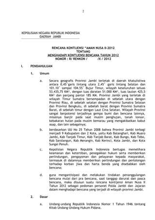 2
KEPOLISIAN NEGARA REPUBLIK INDONESIA
DAERAH JAMBI
RENCANA KONTIJENSI “AMAN NUSA II-2012
TENTANG
MENGHADAPI KONTIJENSI BENCANA TAHUN 2012
NOMOR : R/ RENKON / /X / 2012
I. PENDAHULUAN
1. Umum
a. Secara geografis Provinsi Jambi terletak di daerah khatulistiwa
antara 0,45˚garis lintang utara 2,45˚ garis lintang Selatan dan
101.10˚ sampai 104.55˚ Bujur Timur, wilayah keseluruhan seluas
53.435,75 KM², dengan luas daratan 51.000 KM², luas lautan 425,5
KM² dan panjang pantai 185 KM. Provinsi Jambi yang terletak di
wilayah Timur Sumatra bersempadan di sebelah utara dengan
Provinsi Riau, di sebelah selatan dengan Provinsi Sumatra Selatan
dan Provinsi Bengkulu, di sebelah barat dengan Provinsi Sumatra
Barat, di sebelah timur dengan Laut Cina Selatan. Wilayah Provinsi
sangat berpotensi terjadinya gempa bumi dan bencana lainnya,
misalnya banjir pada saat musim penghujan, tanah lonsor,
kebakaran hutan pada musim kemarau yang mengakibatkan kabut
asap, dan lain sebagainya;
b. berdasarkan UU No 25 Tahun 2008 bahwa Provinsi Jambi terbagi
menjadi 9 Kabupaten dan 2 Kota, yaitu Kab Batanghari, Kab Muaro
Jambi, Kab Tanjab Timur, Kab Tanjab Barat, Kab Bungo, Kab Tebo,
Kab Sarolangun, Kab Merangin, Kab Kerinci, Kota Jambi, dan Kota
Sungai Penuh.
c. Kepolisian Negara Republik Indonesia bertugas memelihara
keamanan dan ketertiban, penegakkan hukum serta memberikan
perlindungan, pengayoman dan pelayanan kepada masyarakat,
termasuk di dalamnya memberikan perlindungan dan pertolongan
terhadap korban jiwa dan harta benda yang disebabkan oleh
bencana;
d. guna mengantisipasi dan melakukan tindakan penanggulangan
bencana mulai dari pra bencana, saat tanggap darurat dan pasca
bencana, maka disusun suatu rencana kontijensi Aman Nusa II
Tahun 2012 sebagai pedoman personel Polda Jambi dan Jajaran
dalam menghadapi bencana yang terjadi di wilayah provinsi Jambi.
2. Dasar
a. Undang-undang Republik Indonesia Nomor 1 Tahun 1946 tentang
Kitab Undang-Undang Hukum Pidana.
 