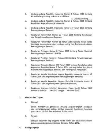 3
b. Undang-undang Republik Indonesia Nomor 8 Tahun 1981 tentang
Kitab Undang-Undang Hukum Acara Pidana.
c. Undang-Undang .....
c. Undang-undang Republik Indonesia Nomor 2 Tahun 2002 tentang
kepolisian Negara Republik Indonesia.
d. Undang-undang Republik Indonesia Nomor 24 Tahun 2007 tentang
Penanggulangan Bencana;
e. Peraturan Pemerintah Nomor 22 Tahun 2008 tentang Pendanaan
dan Pengelolaan Bantuan Bencana;
f. Peraturan Pemerintah Nomor 23 Tahun 2008 tentang Peran serta
Lembaga Internasional dan Lembaga Asing Non Pemerintah dalam
Penanggulangan Bencana;
g. Peraturan Presiden Nomor 8 Tahun 2008 tentang Badan Nasional
Penanggulangan Bencana (BNPB);
h. Peraturan Presiden Nomor 21 Tahun 2008 tentang Penyelenggaraan
Penanggulangan Bencana;
i. Keputusan Presiden Nomor 111 Tahun 2001 tentang Perubahan atas
Keputusan Presiden Nomor 3 Tahun 2001 tentang Badan Koordinasi
Nasional Penanggulangan Bencana dan Penanganan Pengungsi;
j. Peraturan Kepala Kepolisian Negara Republik Indonesia Nomor 17
Tahun 2009 tentang Manajamen Penanggulangan Bencana;
k. Peraturan Kepala Kepolisian Negara Republik Indonesia Nomor 9
Tahun 2011 tentang Manajamen Operasi Kepolisian;
l. Perkiraan Keadaan Intelijen Keamanan Polda Jambi Tahun 2012
Nomor R/Kirintel- /X/2012 tanggal Oktober 2012.
3. Maksud dan Tujuan
a. Maksud
Untuk memberikan gambaran tentang langkah-langkah antisipasi
dan penanggulangan setiap bentuk ancaman kontijensi bencana
pada tahun 2012 di daerah hukum Polda Jambi.
b. Tujuan
Sebagai pedoman bagi anggota Polda Jambi dan Jajarannya dalam
penanganan dan penanggulangan bencana Tahun 2012.
4. Ruang Lingkup
 
