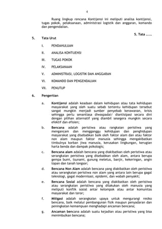 4
Ruang lingkup rencana Kontijensi ini meliputi analisa kontijensi,
tugas pokok, pelaksanaan, administrasi logistik dan anggaran, komando
dan pengendalian.
5. Tata .....
5. Tata Urut
I. PENDAHULUAN
II. ANALISA KONTIJENSI
III. TUGAS POKOK
IV. PELAKSANAAN
V. ADMINISTRASI, LOGISTIK DAN ANGGARAN
VI. KOMANDO DAN PENGENDALIAN
VII. PENUTUP
6. Pengertian
a. Kontijensi adalah keadaan dalam kehidupan atau tata kehidupan
masyarakat yang oleh suatu sebab tertentu kehidupan tersebut
sangat mungkin menjadi sumber penyebab kerawanan, krisis
sehingga perlu senantiasa diwaspadai/ diantisipasi secara dini
dengan pilihan alternatif yang diambil sesegera mungkin secara
efektif dan efisien;
b. Bencana adalah peristiwa atau rangkaian peristiwa yang
mengancam dan mengganggu kehidupan dan penghidupan
masyarakat yang disebabkan baik oleh faktor alam dan atau faktor
non alam maupun faktor manusia sehingga mengakibatkan
timbulnya korban jiwa manusia, kerusakan lingkungan, kerugian
harta benda dan dampak psikologis;
c. Bencana alam adalah bencana yang diakibatkan oleh peristiwa atau
serangkaian peristiwa yang disebabkan oleh alam, antara berupa
gempa bumi, tsunami, gunung meletus, banjir, kekeringan, angin
topan dan tanah longsor;
d. Bencana Non Alam adalah bencana yang diakibatkan oleh peristiwa
atau serangkaian peristiwa non alam yang antara lain berupa gagal
teknologi, gagal modernisasi, epidemi, dan wabah penyakit;
e. Bencana Sosial adalah bencana yang diakibatkan oleh peristiwa
atau serangkaian peristiwa yang dilakukan oleh manusia yang
meliputi konflik sosial antar kelompok atau antar komunitas
masyarakat dan teror;
f. Mitigasi adalah serangkaian upaya untuk mengurangi resiko
bencana, baik melalui pembangunan fisik maupun penyadaran dan
peningkatan kemampuan menghadapi ancaman bencana;
g. Ancaman bencana adalah suatu kejadian atau peristiwa yang bisa
menimbulkan bencana;
 
