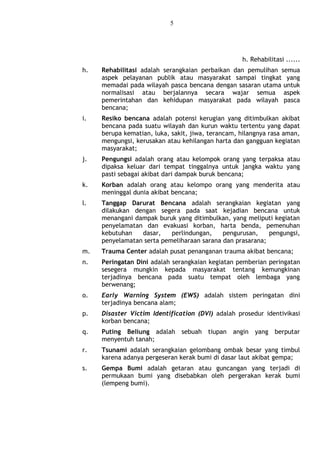5
h. Rehabilitasi ......
h. Rehabilitasi adalah serangkaian perbaikan dan pemulihan semua
aspek pelayanan publik atau masyarakat sampai tingkat yang
memadai pada wilayah pasca bencana dengan sasaran utama untuk
normalisasi atau berjalannya secara wajar semua aspek
pemerintahan dan kehidupan masyarakat pada wilayah pasca
bencana;
i. Resiko bencana adalah potensi kerugian yang ditimbulkan akibat
bencana pada suatu wilayah dan kurun waktu tertentu yang dapat
berupa kematian, luka, sakit, jiwa, terancam, hilangnya rasa aman,
mengungsi, kerusakan atau kehilangan harta dan gangguan kegiatan
masyarakat;
j. Pengungsi adalah orang atau kelompok orang yang terpaksa atau
dipaksa keluar dari tempat tinggalnya untuk jangka waktu yang
pasti sebagai akibat dari dampak buruk bencana;
k. Korban adalah orang atau kelompo orang yang menderita atau
meninggal dunia akibat bencana;
l. Tanggap Darurat Bencana adalah serangkaian kegiatan yang
dilakukan dengan segera pada saat kejadian bencana untuk
menangani dampak buruk yang ditimbulkan, yang meliputi kegiatan
penyelamatan dan evakuasi korban, harta benda, pemenuhan
kebutuhan dasar, perlindungan, pengurusan, pengungsi,
penyelamatan serta pemeliharaan sarana dan prasarana;
m. Trauma Center adalah pusat penanganan trauma akibat bencana;
n. Peringatan Dini adalah serangkaian kegiatan pemberian peringatan
sesegera mungkin kepada masyarakat tentang kemungkinan
terjadinya bencana pada suatu tempat oleh lembaga yang
berwenang;
o. Early Warning System (EWS) adalah sistem peringatan dini
terjadinya bencana alam;
p. Disaster Victim Identification (DVI) adalah prosedur identivikasi
korban bencana;
q. Puting Beliung adalah sebuah tiupan angin yang berputar
menyentuh tanah;
r. Tsunami adalah serangkaian gelombang ombak besar yang timbul
karena adanya pergeseran kerak bumi di dasar laut akibat gempa;
s. Gempa Bumi adalah getaran atau guncangan yang terjadi di
permukaan bumi yang disebabkan oleh pergerakan kerak bumi
(lempeng bumi).
 