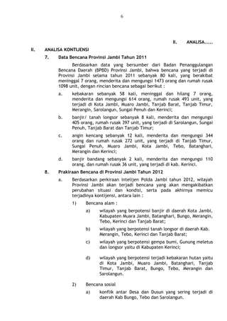 6
II. ANALISA.....
II. ANALISA KONTIJENSI
7. Data Bencana Provinsi Jambi Tahun 2011
Berdasarkan data yang bersumber dari Badan Penanggulangan
Bencana Daerah (BPBD) Provinsi Jambi, bahwa bencana yang terjadi di
Provinsi Jambi selama tahun 2011 sebanyak 80 kali, yang berakibat
meninggal 7 orang, menderita dan mengungsi 1473 orang dan rumah rusak
1098 unit, dengan rincian bencana sebagai berikut :
a. kebakaran sebanyak 58 kali, meninggal dan hilang 7 orang,
menderita dan mengungsi 614 orang, rumah rusak 493 unit, yang
terjadi di Kota Jambi, Muaro Jambi, Tanjab Barat, Tanjab Timur,
Merangin, Sarolangun, Sungai Penuh dan Kerinci;
b. banjir/ tanah longsor sebanyak 8 kali, menderita dan mengungsi
405 orang, rumah rusak 397 unit, yang terjadi di Sarolangun, Sungai
Penuh, Tanjab Barat dan Tanjab Timur;
c. angin kencang sebanyak 12 kali, menderita dan mengungsi 344
orang dan rumah rusak 272 unit, yang terjadi di Tanjab Timur,
Sungai Penuh, Muaro Jambi, Kota Jambi, Tebo, Batanghari,
Merangin dan Kerinci;
d. banjir bandang sebanyak 2 kali, menderita dan mengungsi 110
orang, dan rumah rusak 36 unit, yang terjadi di kab. Kerinci.
8. Prakiraan Bencana di Provinsi Jambi Tahun 2012
a. Berdasarkan perkiraan intelijen Polda Jambi tahun 2012, wilayah
Provinsi Jambi akan terjadi bencana yang akan mengakibatkan
perubahan situasi dan kondisi, serta pada akhirnya memicu
terjadinya kontijensi, antara lain :
1) Bencana alam :
a) wilayah yang berpotensi banjir di daerah Kota Jambi,
Kabupaten Muara Jambi, Batanghari, Bungo, Merangin,
Tebo, Kerinci dan Tanjab Barat;
b) wilayah yang berpotensi tanah longsor di daerah Kab.
Merangin, Tebo, Kerinci dan Tanjab Barat;
c) wilayah yang berpotensi gempa bumi, Gunung meletus
dan longsor yaitu di Kabupaten Kerinci;
d) wilayah yang berpotensi terjadi kebakaran hutan yaitu
di Kota Jambi, Muaro Jambi, Batanghari, Tanjab
Timur, Tanjab Barat, Bungo, Tebo, Merangin dan
Sarolangun.
2) Bencana sosial
a) konflik antar Desa dan Dusun yang sering terjadi di
daerah Kab Bungo, Tebo dan Sarolangun.
 