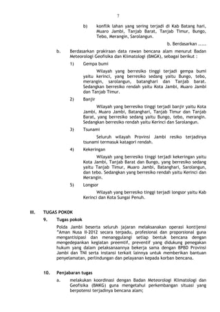 7
b) konflik lahan yang sering terjadi di Kab Batang hari,
Muaro Jambi, Tanjab Barat, Tanjab Timur, Bungo,
Tebo, Merangin, Sarolangun.
b. Berdasarkan .....
b. Berdasarkan prakiraan data rawan bencana alam menurut Badan
Meteorologi Geofisika dan Klimatologi (BMGK), sebagai berikut :
1) Gempa bumi
Wilayah yang berresiko tinggi terjadi gempa bumi
yaitu kerinci, yang berresiko sedang yaitu Bungo, tebo,
merangin, sarolangun, batanghari dan Tanjab barat.
Sedangkan berresiko rendah yaitu Kota Jambi, Muaro Jambi
dan Tanjab Timur.
2) Banjir
Wilayah yang berresiko tinggi terjadi banjir yaitu Kota
Jambi, Muaro Jambi, Batanghari, Tanjab Timur dan Tanjab
Barat, yang berresiko sedang yaitu Bungo, tebo, merangin.
Sedangkan berresiko rendah yaitu Kerinci dan Sarolangun.
3) Tsunami
Seluruh wilayah Provinsi Jambi resiko terjadinya
tsunami termasuk katagori rendah.
4) Kekeringan
Wilayah yang berresiko tinggi terjadi kekeringan yaitu
Kota Jambi, Tanjab Barat dan Bungo, yang berresiko sedang
yaitu Tanjab Timur, Muaro Jambi, Batanghari, Sarolangun,
dan tebo. Sedangkan yang berresiko rendah yaitu Kerinci dan
Merangin.
5) Longsor
Wilayah yang berresiko tinggi terjadi longsor yaitu Kab
Kerinci dan Kota Sungai Penuh.
III. TUGAS POKOK
9. Tugas pokok
Polda Jambi beserta seluruh jajaran melaksanakan operasi kontijensi
”Aman Nusa II-2012 secara terpadu, profesional dan proporsional guna
mengantisipasi dan menanggulangi setiap bentuk bencana dengan
mengedepankan kegiatan preemtif, preventif yang didukung penegakan
hukum yang dalam pelaksanaannya bekerja sama dengan BPBD Provinsi
Jambi dan TNI serta instansi terkait lainnya untuk memberikan bantuan
penyelamatan, perlindungan dan pelayanan kepada korban bencana.
10. Penjabaran tugas
a. melakukan koordinasi dengan Badan Meteorologi Klimatologi dan
Geofisika (BMKG) guna mengetahui perkembangan situasi yang
berpotensi terjadinya bencana alam;
 