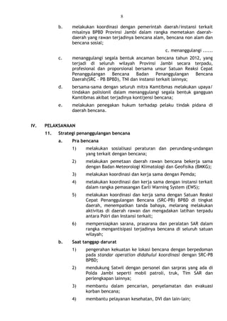 8
b. melakukan koordinasi dengan pemerintah daerah/instansi terkait
misalnya BPBD Provinsi Jambi dalam rangka memetakan daerah-
daerah yang rawan terjadinya bencana alam, bencana non alam dan
bencana sosial;
c. menanggulangi ......
c. menanggulangi segala bentuk ancaman bencana tahun 2012, yang
terjadi di seluruh wilayah Provinsi Jambi secara terpadu,
profesional dan proporsional bersama unsur Satuan Reaksi Cepat
Penanggulangan Bencana Badan Penanggulangan Bencana
Daerah(SRC – PB BPBD), TNI dan instansi terkait lainnya;
d. bersama-sama dengan seluruh mitra Kamtibmas melakukan upaya/
tindakan polisionil dalam menanggulangi segala bentuk gangguan
Kamtibmas akibat terjadinya kontijensi bencana;
e. melakukan penegakan hukum terhadap pelaku tindak pidana di
daerah bencana.
IV. PELAKSANAAN
11. Strategi penanggulangan bencana
a. Pra bencana
1) melakukan sosialisasi peraturan dan perundang-undangan
yang terkait dengan bencana;
2) melakukan pemetaan daerah rawan bencana bekerja sama
dengan Badan Meteorologi Klimatologi dan Geofisika (BMKG);
3) melakukan koordinasi dan kerja sama dengan Pemda;
4) melakukan koordinasi dan kerja sama dengan instansi terkait
dalam rangka pemasangan Earli Warning System (EWS);
5) melakukan koordinasi dan kerja sama dengan Satuan Reaksi
Cepat Penanggulangan Bencana (SRC-PB) BPBD di tingkat
daerah, menempatkan tanda bahaya, melarang melakukan
aktivitas di daerah rawan dan mengadakan latihan terpadu
antara Polri dan Instansi terkait;
6) mempersiapkan sarana, prasarana dan peralatan SAR dalam
rangka mengantisipasi terjadinya bencana di seluruh satuan
wilayah;
b. Saat tanggap darurat
1) pengerahan kekuatan ke lokasi bencana dengan berpedoman
pada standar operation didahului koordinasi dengan SRC-PB
BPBD;
2) mendukung Satwil dengan personel dan sarpras yang ada di
Polda Jambi seperti mobil patroli, truk, Tim SAR dan
perlengkapan lainnya;
3) membantu dalam pencarian, penyelamatan dan evakuasi
korban bencana;
4) membantu pelayanan kesehatan, DVI dan lain-lain;
 