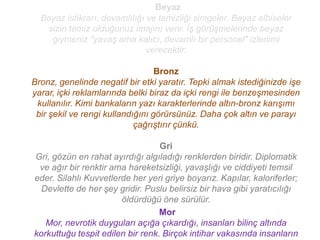 Beyaz
  Beyaz istikrarı, devamlılığı ve temizliği simgeler. Beyaz elbiseler
   sizin temiz olduğunuz imajını verir. İş görüşmelerinde beyaz
    giymeniz "yavaş ama kalıcı, devamlı bir personel" izlenimi
                               verecektir.

                                  Bronz
Bronz, genelinde negatif bir etki yaratır. Tepki almak istediğinizde işe
yarar, içki reklamlarında belki biraz da içki rengi ile benzeşmesinden
 kullanılır. Kimi bankaların yazı karakterlerinde altın-bronz karışımı
 bir şekil ve rengi kullandığını görürsünüz. Daha çok altın ve parayı
                            çağrıştırır çünkü.

                                  Gri
Gri, gözün en rahat ayırdığı algıladığı renklerden biridir. Diplomatik
 ve ağır bir renktir ama hareketsizliği, yavaşlığı ve ciddiyeti temsil
eder. Silahlı Kuvvetlerde her yeri griye boyarız. Kapılar, kaloriferler;
  Devlette de her şey gridir. Puslu belirsiz bir hava gibi yaratıcılığı
                       öldürdüğü öne sürülür.
                                  Mor
   Mor, nevrotik duyguları açığa çıkardığı, insanları bilinç altında
korkuttuğu tespit edilen bir renk. Birçok intihar vakasında insanların
 