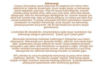 Kahverengi
    Cansas Üniversitesi sanat müzesinde bir araştırma için halının altını
   elektronik bir sistemle donatmışlar, duvar rengini beyaz ve kahverengi
    olarak değişebilir yapmışlar. Arka fon beyaz kullanıldığında, insanlar
  müzede yavaş hareket etmiş, daha uzun süre kalıp, daha fazla alanda
dolaşmışlar. Arka fon kahverengiye döndüğünde ise, insanlar müzede çok
daha hızlı hareket edip, daha az alanda dolaşmış ve müzeyi çok daha kısa
 sürede terketmişler. O yüzden dünyadaki fast-food restorantların hepsinin
    sandalyeleri ve masaları Kahverengi, duvar boyaları ise kahverengi-
    şampanya-pembe karışımıdır. Hiç bir fast-foodcunun duvarını beyaz
                                göremezsiniz.
 Londra'daki Mc Donalds'tan, Amerika'dakine kadar duvar resimlerinin hep
      kahverengi olduğunu görürsünüz. "Çabuk yiyin! Çabuk gidin!"
    Büronuzda kahverengi mobilyalar kullanmayın! (Çalışanlar uzun kalsın
 istiyorsanız). Kahverengi aynı zamanda teklifsiz, rahat bir renk olarak kabul
   edilir. Gazetecilere tavsiye edilecek bir renktir. Karşınızdakinin kendisini
resmiyetten uzak daha rahat hissetmesini ve açılmasını sağlar. Örneğin tüm
   ünlüleri rahatlıkla konuşturmasıyla tanınan, ünlü televizyoncu Larry King,
       televizyonda her seferinde kahverengi kravatlar ve ceketler giyer.
   40'lı yıllardan bu yana Avustralya'da kahverengi üç parça takım elbise
   üretilmiyor. Batılılar, "You blend in people" diyorlar. Kahverengi toprak
rengidir ve diğer insanların arasında kaybolup gidersiniz. İş görüşmelerinde,
              profesyonel toplantılarda sakın kahverengi giymeyin.
 