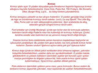 Kırmızı
Kırmızı iştahı açar. O yüzden dünyadaki gıda firmalarının hepsinin logosunun kırmızı
olduğunu hayretle farkedeceksiniz; Coca Cola, Pizza Hut, TGI Frıday's, Mc Donald's,
             Ülker, Burger King, Lay's,... bu listeyi binlere çıkarabilirsiniz.

Kırmızı tansiyonu yükseltir ve kan akışını hızlandırır. O yüzden gençliğe hitap ürünler
 de logo ve ürünlerinde kırmızıyı tercih ederler. Levi's, Le coq Sportif, The Little Big,
    Nike, Puma sizin ve sizin ekleyeceğiniz yüzlercesi. Spor arabalarda da ateş,
                    adrenalin gençlik simgesi kırmızı tercih edilir.

  Ford erkekler için ürettiği Mustang'i, içinde sarı tonlar olan bir kırmızıyla satarken,
  kadınların tercih ettiği Probe'ta mavi ton kullandığı bir kırmızıyı kullanıyor. Çünkü
     kendine süveter alan kadınların en az yarısının maviyi tercih ettiği biliniyor.

   İnsanlar kırmızı fonlu mekânlarda zaman kavramını kaybetmeye başlıyorlar ve
uykusuzluk yaratabiliyor. Bu yüzden tüm gece kulübü, bar türü yerlerde kırmızı fonlar
      kullanılır. Zamanı unutun! İştahınız açılsın daha çok için! Uykusuz kalın!

  Kırmızı doğa içinde en dikkat çekici renklerden birisi olmasına rağmen, yakından
  kolaylıkla farkedilebilirken, uzaktan daha zor ayırdedilmektedir. O yüzden batıda
  gökdelenlerin ve yüksek noktaların üzerindeki uçaklar için konulan uyarı ışıkları
    maviye çevirmişken bu bilgiden yoksun biz, hala ısrarla kırmızı işaret ışıkları
                 kullanmaktayız. Oysa kırmızı uzaktan dikkati çekmez.

  Polis otolarının üzerindeki ışıkların yarısı mavi, yarısı kırmızıdır. Bunun nedeni de
lambanın kırmızı sayesinde yakından, mavi sayesinde de uzaktan farkedilebilmesidir.
 