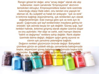 Rengin görsel bir değer, ama “amaç değer” olarak ele alıp
      kullananlar, resim sanatında “Emprosyonist” akımının
  temsilcileri olmuştur. Emprosyonistlere kadar renk üzerinde
    bulunduğu objeyi ifade eden, onu tanıtan ona yapışık bir
 eleman idi. Bu subjektif ve hatalı bir anlayıştır. “ışık ve renk”
in birbirine bağlılığı düşünülmemiş, ışık renklerden ayrı olarak
    değerlendirilmiştir. Eski inanışa göre ışık ve renk ayrı iki
 şeydir. Çağımızda ışık tayf renklerinden meydana gelmiş bir
 enerjidir. Işık aslında beyaz bir ışık değildir. Güneş ışığı, tayf
renkleri halinde, birbirine girişmiş olarak objeler üzerine düşer
   ve onu aydınlatır. Her obje ve varlık, eski inanışın ötesine
   “belirli ve değişmez” renklere sahip değildir. Renk objeler
     üzerinde daima değişir, değişim ışığın geniş açısına ve
             cismin ışık yansıtma yeteneğine bağlıdır.
    Doğanın renkleri gözümüzün önünde değişir. Bahçedeki
 çisimlere günün en şiddetli olduğu zamanlarda baktığımızda
 başka, akşamüzeri güneş batarken baktığımızda başka türlü
 görünürler. Bu değişiklik güneş ışığının sabah saatlerinde az
   etkili, öğle saatlerinde çok kuvvetli, akşam saatlerinde ve
                  gece daha farklı olmasındandır.
 