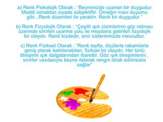 a) Renk Psikolojik Olarak : “Beynimizde uyanan bir duygudur.
  Maddi olmaktan ziyade sübjektiftir. Örneğin mavi duyumu
    gibi...Renk düzenleri ile yaratılır. Renk bir duygudur.”
b) Renk Fizyolojik Olarak : “Çeşitli ışık cisimlerinin göz retinası
 üzerinde sinirleri uyarma yolu ile meydana getirilen fizyolojik
    bir olaydır. Renk bizdedir, sinir sistemimizde mevcuttur.
  c) Renk Fiziksel Olarak : “Renk tayfla, ölçülerle rakamlarla
     geniş olarak belirlenebilen, fiziksel bir olaydır. Her türlü
  titreşimli ışık dalgalarından ibarettir. Göz ışık titreşimlerini ,
    sinirler vasıtasıyla beyne ileterek rengin idrak edilmesini
                              sağlar”
 