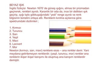 BEYAZ IŞIK
İngiliz fizikçisi Newton 1670’ de güneş ışığını, elmas bir prizmadan
geçirerek, renkleri ayırdı. Karanlık bir oda da, ince bir delikten ışık
geçirip, ışığı tıpkı gökkuşağındaki “yedi” renge ayırdı ve renk
bilgisinin temelini ortaya attı. Renklerin kırılma açılarına göre
spektrumdaki dizilimleri ;

1. Kırmızı
2. Turuncu
3. Sarı
4. Yeşil
5. Mavi
6. Lacivert
7. Mor
Newton (kırmızı, sarı, mavi) renklere esas – ana renkler denir. Yani
meydana getirilemeyen renklerdir. (yeşil, turuncu, mor) renkler ana
renklerin ikişer ikişer karışımı ile oluşmuş ana karışım renklerdir
demiştir.
 
