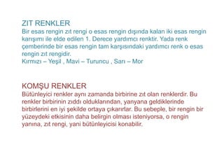ZIT RENKLER
Bir esas rengin zıt rengi o esas rengin dışında kalan iki esas rengin
karışımı ile elde edilen 1. Derece yardımcı renktir. Yada renk
çemberinde bir esas rengin tam karşısındaki yardımcı renk o esas
rengin zıt rengidir.
Kırmızı – Yeşil , Mavi – Turuncu , Sarı – Mor



KOMŞU RENKLER
Bütünleyici renkler aynı zamanda birbirine zıt olan renklerdir. Bu
renkler birbirinin zıddı olduklarından, yanyana geldiklerinde
birbirlerini en iyi şekilde ortaya çıkarırlar. Bu sebeple, bir rengin bir
yüzeydeki etkisinin daha belirgin olması isteniyorsa, o rengin
yanına, zıt rengi, yani bütünleyicisi konabilir.
 