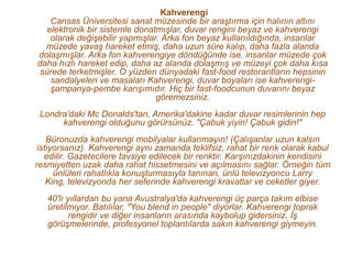 Kahverengi
    Cansas Üniversitesi sanat müzesinde bir araştırma için halının altını
   elektronik bir sistemle donatmışlar, duvar rengini beyaz ve kahverengi
    olarak değişebilir yapmışlar. Arka fon beyaz kullanıldığında, insanlar
  müzede yavaş hareket etmiş, daha uzun süre kalıp, daha fazla alanda
dolaşmışlar. Arka fon kahverengiye döndüğünde ise, insanlar müzede çok
daha hızlı hareket edip, daha az alanda dolaşmış ve müzeyi çok daha kısa
 sürede terketmişler. O yüzden dünyadaki fast-food restorantların hepsinin
    sandalyeleri ve masaları Kahverengi, duvar boyaları ise kahverengi-
    şampanya-pembe karışımıdır. Hiç bir fast-foodcunun duvarını beyaz
                                göremezsiniz.
 Londra'daki Mc Donalds'tan, Amerika'dakine kadar duvar resimlerinin hep
      kahverengi olduğunu görürsünüz. "Çabuk yiyin! Çabuk gidin!"
    Büronuzda kahverengi mobilyalar kullanmayın! (Çalışanlar uzun kalsın
 istiyorsanız). Kahverengi aynı zamanda teklifsiz, rahat bir renk olarak kabul
   edilir. Gazetecilere tavsiye edilecek bir renktir. Karşınızdakinin kendisini
resmiyetten uzak daha rahat hissetmesini ve açılmasını sağlar. Örneğin tüm
      ünlüleri rahatlıkla konuşturmasıyla tanınan, ünlü televizyoncu Larry
    King, televizyonda her seferinde kahverengi kravatlar ve ceketler giyer.
   40'lı yıllardan bu yana Avustralya'da kahverengi üç parça takım elbise
   üretilmiyor. Batılılar, "You blend in people" diyorlar. Kahverengi toprak
          rengidir ve diğer insanların arasında kaybolup gidersiniz. İş
   görüşmelerinde, profesyonel toplantılarda sakın kahverengi giymeyin.
 