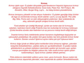 Kırmızı
Kırmızı iştahı açar. O yüzden dünyadaki gıda firmalarının hepsinin logosunun kırmızı
    olduğunu hayretle farkedeceksiniz; Coca Cola, Pizza Hut, TGI Frıday's, Mc
        Donald's, Ülker, Burger King, Lay's,... bu listeyi binlere çıkarabilirsiniz.

Kırmızı tansiyonu yükseltir ve kan akışını hızlandırır. O yüzden gençliğe hitap ürünler
   de logo ve ürünlerinde kırmızıyı tercih ederler. Levi's, Le coq Sportif, The Little
    Big, Nike, Puma sizin ve sizin ekleyeceğiniz yüzlercesi. Spor arabalarda da
                 ateş, adrenalin gençlik simgesi kırmızı tercih edilir.

       Ford erkekler için ürettiği Mustang'i, içinde sarı tonlar olan bir kırmızıyla
 satarken, kadınların tercih ettiği Probe'ta mavi ton kullandığı bir kırmızıyı kullanıyor.
  Çünkü kendine süveter alan kadınların en az yarısının maviyi tercih ettiği biliniyor.

   İnsanlar kırmızı fonlu mekânlarda zaman kavramını kaybetmeye başlıyorlar ve
uykusuzluk yaratabiliyor. Bu yüzden tüm gece kulübü, bar türü yerlerde kırmızı fonlar
      kullanılır. Zamanı unutun! İştahınız açılsın daha çok için! Uykusuz kalın!

  Kırmızı doğa içinde en dikkat çekici renklerden birisi olmasına rağmen, yakından
  kolaylıkla farkedilebilirken, uzaktan daha zor ayırdedilmektedir. O yüzden batıda
  gökdelenlerin ve yüksek noktaların üzerindeki uçaklar için konulan uyarı ışıkları
    maviye çevirmişken bu bilgiden yoksun biz, hala ısrarla kırmızı işaret ışıkları
                 kullanmaktayız. Oysa kırmızı uzaktan dikkati çekmez.

  Polis otolarının üzerindeki ışıkların yarısı mavi, yarısı kırmızıdır. Bunun nedeni de
lambanın kırmızı sayesinde yakından, mavi sayesinde de uzaktan farkedilebilmesidir.
 