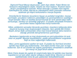 Mavi
  Sigmund Freud Maviyi okyanussal, sakin diye niteler. Faber Birren ise
 tansiyonu düşürdüğünü söyler. Araplar ise mavi taşların, firuzenin kanın
  akışını yavaşlattığına inanırlar. Nazar boncuğu o yüzden mavi taşlıdır.
 Sakinleştirici bir renktir, Batı'da bu sakinleştirici etkisi yüzünden intiharları
             azaltmak için köprü korkuluklarını maviye boyarlar.
  Amerika'da bir ilkokulun duvarlarını beyaz ve portakal renginden, maviye
çevirmişler, çocukların notlarının yükseldiğini ve yaramazlıklarının azaldığını
 tespit etmişler. Mavi ve özelikle lacivert kozmik bir renk olarak kabul edilir;
sonsuzluğu, otoriteyi ve verimliliği çağrıştırır. O yüzden dünyadaki firmaların
               yarısından fazlası logolarında maviyi kullanırlar.
Hilton, amblemini sonradan lâciverde çevirirken, insanların kafasında daha
 büyük bir kuruluş imajı oluşturacağını biliyordu. Aynı şekilde Bili Clinton
Büyük Jüri'ye ifade vermesinden önce mavi kravat takarak daha inandırıcı
              olacağı yönünde danışmanlarınca uyarılmıştır.
  Bankaların logolarında ve imaj oluşturmada en çok kullandıkları iki renk
 mavi ve yeşildir. Maviyle büyüklüklerini, yeşille güvenilirliklerini vurgularlar.
                    Yeşil ve mavi sağlamlığın habercisidir.
  Mavi, yeme içgüdüsünü azaltan bir renk. O yüzden bu fast-food zincirleri
  içeride mavi hiçbir şey kullanmazlar. Tüm diyet ürünler mavi yazı ve logo
kullanırlar. Süt ve süt ürünleri de sağlıklı şişmanlatıcı olmadıklarını anlatmak
                       için maviyi ve yeşili tercih ederler.
Marie Clarie dergisi de yaptığı bir araştırmada ilginç bir şekilde mavi basılan
kapaklarının en çok satan sayılar olduğunu tespit etmiş. Mavinin en önemli
        özelliklerinden birisi de çok uzaklardan farkedilebilmesidir.
 