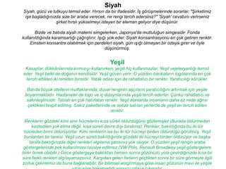 Siyah
Siyah, gücü ve tutkuyu temsil eder. Hırsın da bir ifadesidir. İş görüşmelerinde sorarlar: "Şirketimiz
 işe başladığınızda size bir araba verecek, ne rengi tercih edersiniz?" 'Siyah' cevabını verirseniz
                 şirket hırslı yükselmeyi isteyen bir eleman geliyor diye düşünür.

       Bizde ve batıda siyah matemi simgelerken, Japonya'da mutluluğun simgesidir. Fonda
kullanıldığında karamsarlığı çağrıştırır. Işığı yok eder. Siyah konsantrasyonu en çok getiren renktir.
     Einstein konsantre olabilmek için perdeleri siyah, gün ışığı olmayan bir odaya girer ve öyle
                                              düşünürmüş.


                                                 Yeşil
 Kasaplar, dükkânlarında kırmızıyı kullanırken, yeşili hiç kullanmazlar. Yeşil vejeteryanlığı temsil
eder. Yeşil belki de doğanın kendisidir. Yeşil güven verir. O yüzden bankaların logolarında en çok
 tercih ettikleri iki renkten birisidir. Yatak odası için de rahatlatıcı bir renktir. Yaratıcılığı körükler.

  Batıda büyük otellerin mutfaklarında, duvar renginin aşçıların yaratıcılığını artırmak için yeşile
 boyanmaktadır. Hastaneler de logo ve iç dizaynlarında yeşili tercih ederler. Çünkü rahatlatıcı ve
  sakinleştiricidir. Tabiatı en çok hatırlatan renktir. Yeşil alanlarda insanların daha az mide ağrısı
   çektikleri tespit edilmiş. Sakız paketlerinde ve sebze satılan yerlerde de yeşil en tercih edilen
                                                  renktir.

 Renklerin gözdeki kimi sinir hücrelerini kısa süreli öldürdüğünü gözlemişler.(Burada öldürmeden
     kastedilen yok etme değil, kısa süreli devre dışı bırakma). Renkler, bakıldığında bu iki tür
 hücreden birini öldürüyorlar. Kimi renklerin ise bu iki tür hücreyi birden öldürdüğü görülmüş. Yeşil
 bunlardan bir tanesi. Yeşil uzun süreli bakıldığında gözdeki iki hücreyi birden öldürüyor ve başka
    tarafa baktığınızda diğer renkleri algılama şansınız yok oluyor. O yüzden yeşil rengin araba
 göstergelerinde pek kullanılması tavsiye edilmez.(VW Polo, Renault Broadway yeşil göstergelere
birer örnek olabilir.) Gece göstergeye baktıktan hemen sonra gözünüzü yola çevirdiğinizde kısa bir
süre farklı renkleri algılayamazsınız. Karşıdan gelen farların geçtikten sonra bir süre görmeyle ilgili
zorluk çekmemiz de buna bağlanabilir. Bir bilimsel araştırmaya göre insan gözünün mavi ile yeşile
 