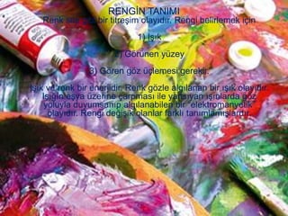 RENGİN TANIMI
   Renk ses gibi bir titreşim olayıdır. Rengi belirlemek için
                              1) Işık
                       2) Görünen yüzey
                3) Gören göz üçlemesi gerekir.
Işık ve renk bir enerjidir. Renk gözle algılanan bir ışık olayıdır.
    Işığın eşya üzerine çarpması ile yansıyan ışınlarda göz
     yoluyla duyumsanıp algılanabilen bir “elektromanyetik”
      olayıdır. Rengi değişik olanlar farklı tanımlamışlardır.
 