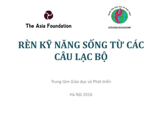 RÈN KỸ NĂNG SỐNG TỪ CÁC
CÂU LẠC BỘ
Trung tâm Giáo dục và Phát triển
Hà Nội 2016
 