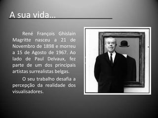 A sua vida…
     René François Ghislain
Magritte nasceu a 21 de
Novembro de 1898 e morreu
a 15 de Agosto de 1967. Ao
lado de Paul Delvaux, fez
parte de um dos principais
artistas surrealistas belgas.
     O seu trabalho desafia a
percepção da realidade dos
visualisadores.
 
