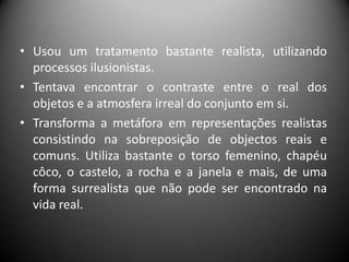 • Usou um tratamento bastante realista, utilizando
  processos ilusionistas.
• Tentava encontrar o contraste entre o real dos
  objetos e a atmosfera irreal do conjunto em si.
• Transforma a metáfora em representações realistas
  consistindo na sobreposição de objectos reais e
  comuns. Utiliza bastante o torso femenino, chapéu
  côco, o castelo, a rocha e a janela e mais, de uma
  forma surrealista que não pode ser encontrado na
  vida real.
 