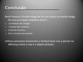 Conclusão
René François Ghislain Magritte foi um artista surrealista belga.
  Os seus principais trabalhos foram :
o    La trahison des images
o    L'empire des lumières,
o   Le fils de l'homme,
o   Ceci n´est pas une pomme.


Utilizou processos ilusionistas e tentava levar-nos a pensar na
   diferença entre o real e o objeto pintado.
 
