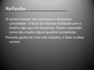 Reflexão
O surreal sempre me interessou e despertou
  curiosidade. O facto de misturar realidade com o
  irreal é algo que me faz pensar. Fiquei a aprender
  como são criados alguns quadros surrealistas.
Portanto gostei de criar este trabalho, e fazer o vídeo
  surreal.
 