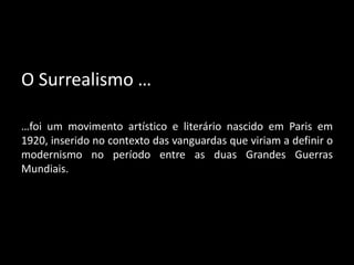 O Surrealismo …

…foi um movimento artístico e literário nascido em Paris em
1920, inserido no contexto das vanguardas que viriam a definir o
modernismo no período entre as duas Grandes Guerras
Mundiais.
 