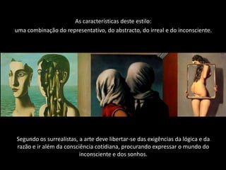 As características deste estilo:
uma combinação do representativo, do abstracto, do irreal e do inconsciente.




Segundo os surrealistas, a arte deve libertar-se das exigências da lógica e da
razão e ir além da consciência cotidiana, procurando expressar o mundo do
                         inconsciente e dos sonhos.
 