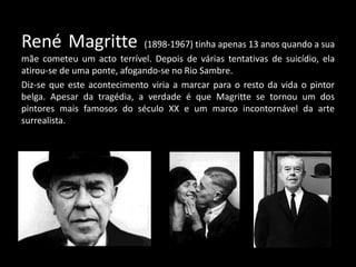 René Magritte                (1898-1967) tinha apenas 13 anos quando a sua
mãe cometeu um acto terrível. Depois de várias tentativas de suicídio, ela
atirou-se de uma ponte, afogando-se no Rio Sambre.
Diz-se que este acontecimento viria a marcar para o resto da vida o pintor
belga. Apesar da tragédia, a verdade é que Magritte se tornou um dos
pintores mais famosos do século XX e um marco incontornável da arte
surrealista.
 