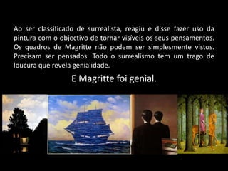 Ao ser classificado de surrealista, reagiu e disse fazer uso da
pintura com o objectivo de tornar visíveis os seus pensamentos.
Os quadros de Magritte não podem ser simplesmente vistos.
Precisam ser pensados. Todo o surrealismo tem um trago de
loucura que revela genialidade.
                  E Magritte foi genial.
 
