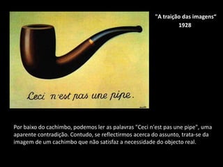 "A traição das imagens“
                                                               1928




Por baixo do cachimbo, podemos ler as palavras "Ceci n'est pas une pipe", uma
aparente contradição. Contudo, se reflectirmos acerca do assunto, trata-se da
imagem de um cachimbo que não satisfaz a necessidade do objecto real.
 