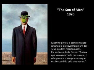 “The Son of Man”
           1926




Magritte pintou-o como um auto-
retrato e é provavelmente um dos
seus quadros mais famosos.
Ele define-o desta forma: "Tudo o
que vemos esconde outra coisa, e
nós queremos sempre ver o que
está escondido pelo que vemos.”
 
