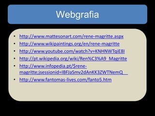 Webgrafia
•
•
•
•
•

http://www.mattesonart.com/rene-magritte.aspx
http://www.wikipaintings.org/en/rene-magritte
http://www.youtube.com/watch?v=KNHNWTqiE8I
http://pt.wikipedia.org/wiki/Ren%C3%A9_Magritte
http://www.infopedia.pt/$renemagritte;jsessionid=IBFJaSmv2dAnKK3ZWTNemQ__
• http://www.fantomas-lives.com/fanto5.htm

 