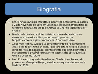 Biografia
 René François Ghislain Magritte, o mais velho de três irmãos, nasceu
a 21 de Novembro de 1898 em Lessines, Bélgica, e morreu vitima de
cancro no pâncreas no dia 15 de Agosto de 1967 na capital do país Bruxelas.
 Desde cedo revelou ter dotes artísticos, nomeadamente para o
desenho, e com o incentivo proporcionado pelo seu pai
Léopold, começou a pintar com apenas 12 anos de idade.
 A sua mãe, Régina, suicidou-se por afogamento no rio Sambre em
1912, quando este tinha 14 anos. René terá estado no local quando o
corpo foi retirado das águas, acontecimento que definitivamente o
marcou como é possível constatar em algumas das obras que este
viria a produzir no futuro.
 Em 1913, num parque de diversões em Charleroi, conheceu pela
primeira vez Georgette Berger, a mulher com quem iria casar mais
tarde em 1922.

 