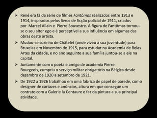  René era fã da série de filmes Fantômas realizados entre 1913 e
1914, inspirados pelos livros de ficção policial de 1911, criados
por Marcel Allain e Pierre Souvestre. A figura de Fantômas tornouse o seu alter ego e é perceptível a sua influência em algumas das
obras deste artista.
 Mudou-se sozinho de Châtelet (onde viveu a sua juventude) para
Bruxelas em Novembro de 1915, para estudar na Academia de Belas
Artes da cidade, e no ano seguinte a sua família juntou-se a ele na
capital.
 Juntamente com o poeta e amigo de academia Pierre
Bourgeois, cumpriu o serviço militar obrigatório na Bélgica desde
dezembro de 1920 a setembro de 1921.
 De 1922 a 1926 trabalhou em uma fábrica de papel de parede, como
designer de cartazes e anúncios, altura em que consegue um
contrato com a Galerie la Centaure e faz da pintura a sua principal
atividade.

 