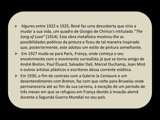  Algures entre 1922 e 1925, René faz uma descoberta que viria a

mudar a sua vida, um quadro de Giorgio de Chirico's intitulado “The
Song of Love“ (1914). Esta obra metafísica mostrou-lhe as
possibilidades poéticas da pintura e ficou de tal maneira inspirado
que, posteriormente, este adotou um estilo de pintura semelhante.
 Em 1927 muda-se para Paris, França, onde começa o seu
envolvimento com o movimento surrealista já que se torna amigo de
André Breton, Paul Éluard, Salvador Dalí, Marcel Duchamp, Joan Miró
e outros artistas plásticos e escritores dessa corrente estética.
 Em 1930, o fim de contrato com a Galerie la Centaure e um
desentendimento com Breton, faz com que volte para Bruxelas onde
permaneceria até ao fim da sua carreira, à exceção de um periodo de
três meses em que se refugiou em França devido à invasão alemã
durante a Segunda Guerra Mundial no seu país.

 