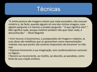 Técnicas
"A minha pintura são imagens visíveis que nada escondem, elas evocam
mistério e, de facto, quando alguém vê uma das minhas imagens, esse
alguém pergunta a si mesmo a simples pergunta: " O que significa isto? “.
Não significa nada, porque mistério também não quer dizer nada, é
desconhecido.“ – René Magritte
• Com recurso a ilusionismos, a justaposições de imagens e objetos, as
suas obras são metáforas que se apresentam como representações
realistas mas que porém são cenários impossíveis de encontrar na vida
real.
• Expressa livremente a sua imaginação, sem condicionalismos racionais
ou lógicos.
• Recorre ao inconsciente, ao insólito, ao absurdo, ao paradoxo, como
fonte da sua criação artística.

 