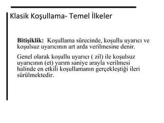 Klasik Koşullama- Temel İlkeler
Bitişiklik: Koşullama sürecinde, koşullu uyarıcı ve
koşulsuz uyarıcının art arda verilmesine denir.
Genel olarak koşullu uyarıcı ( zil) ile koşulsuz
uyarıcının (et) yarım saniye arayla verilmesi
halinde en etkili koşullamanın gerçekleştiği ileri
sürülmektedir.
 