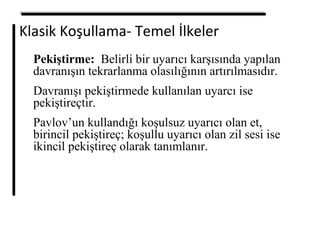 Klasik Koşullama- Temel İlkeler
Pekiştirme: Belirli bir uyarıcı karşısında yapılan
davranışın tekrarlanma olasılığının artırılmasıdır.
Davranışı pekiştirmede kullanılan uyarcı ise
pekiştireçtir.
Pavlov’un kullandığı koşulsuz uyarıcı olan et,
birincil pekiştireç; koşullu uyarıcı olan zil sesi ise
ikincil pekiştireç olarak tanımlanır.
 