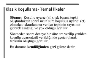 Klasik Koşullama- Temel İlkeler
Sönme: Koşullu uyarıcı(zil), tek başına tepki
oluşturduktan sonra uzun süre koşulsuz uyarıcı (et)
olmadan tekrarlanırsa verilen tepkinin sayısının
giderek azaldığı ve yok olduğu görülür.
Sönmeden sonra deneye bir süre ara verilip yeniden
koşullu uyarıcı(zil) verildiğinde geçici olarak
tepkinin oluştuğu görülür.
Bu duruma kendiliğinden geri gelme denir.
 