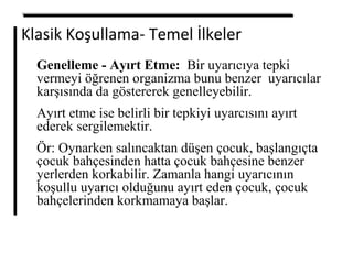 Klasik Koşullama- Temel İlkeler
Genelleme - Ayırt Etme: Bir uyarıcıya tepki
vermeyi öğrenen organizma bunu benzer uyarıcılar
karşısında da göstererek genelleyebilir.
Ayırt etme ise belirli bir tepkiyi uyarcısını ayırt
ederek sergilemektir.
Ör: Oynarken salıncaktan düşen çocuk, başlangıçta
çocuk bahçesinden hatta çocuk bahçesine benzer
yerlerden korkabilir. Zamanla hangi uyarıcının
koşullu uyarıcı olduğunu ayırt eden çocuk, çocuk
bahçelerinden korkmamaya başlar.
 