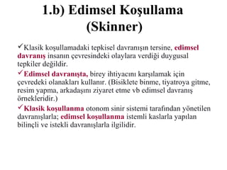 1.b) Edimsel Koşullama
(Skinner)
Klasik koşullamadaki tepkisel davranışın tersine, edimsel
davranış insanın çevresindeki olaylara verdiği duygusal
tepkiler değildir.
Edimsel davranışta, birey ihtiyacını karşılamak için
çevredeki olanakları kullanır. (Bisiklete binme, tiyatroya gitme,
resim yapma, arkadaşını ziyaret etme vb edimsel davranış
örnekleridir.)
Klasik koşullanma otonom sinir sistemi tarafından yönetilen
davranışlarla; edimsel koşullanma istemli kaslarla yapılan
bilinçli ve istekli davranışlarla ilgilidir.
 