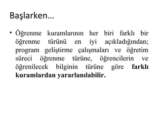 Başlarken…
• Öğrenme kuramlarının her biri farklı bir
öğrenme türünü en iyi açıkladığından;
program geliştirme çalışmaları ve öğretim
süreci öğrenme türüne, öğrencilerin ve
öğrenilecek bilginin türüne göre farklı
kuramlardan yararlanılabilir.
 