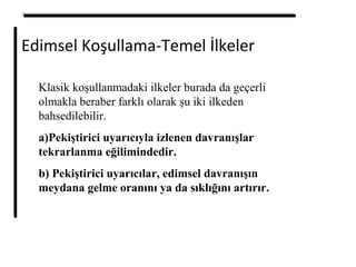 Edimsel Koşullama-Temel İlkeler
Klasik koşullanmadaki ilkeler burada da geçerli
olmakla beraber farklı olarak şu iki ilkeden
bahsedilebilir.
a)Pekiştirici uyarıcıyla izlenen davranışlar
tekrarlanma eğilimindedir.
b) Pekiştirici uyarıcılar, edimsel davranışın
meydana gelme oranını ya da sıklığını artırır.
 