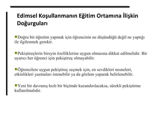 Edimsel Koşullanmanın Eğitim Ortamına İlişkin
Doğurguları
Doğru bir öğretim yapmak için öğrencinin ne düşündüğü değil ne yaptığı
ile ilgilenmek gerekir.
Pekiştireçlerin bireyin özelliklerine uygun olmasına dikkat edilmelidir. Bir
uyarıcı her öğrenci için pekiştireç olmayabilir.
Öğrencilere uygun pekiştireç seçmek için, en sevdikleri nesneleri,
etkinlikleri yazmaları istenebilir ya da gözlem yaparak belirlenebilir.
Yeni bir davranış hızlı bir biçimde kazandırılacaksa, sürekli pekiştirme
kullanılmalıdır.
 