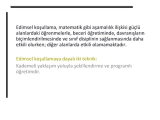 Edimsel koşullama, matematik gibi aşamalılık ilişkisi güçlü
alanlardaki öğrenmelerle, beceri öğretiminde, davranışların
biçimlendirilmesinde ve sınıf disiplinin sağlanmasında daha
etkili olurken; diğer alanlarda etkili olamamaktadır.
Edimsel koşullamaya dayalı iki teknik:
Kademeli yaklaşım yoluyla şekillendirme ve programlı
öğretimdir.
 