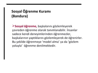 Sosyal Öğrenme Kuramı
(Bandura)
Sosyal öğrenme, başkalarını gözlemleyerek
çevreden öğrenme olarak tanımlanabilir. İnsanlar
sadece kendi deneyimlerinden öğrenmezler,
başkalarının yaptıklarını gözlemleyerek de öğrenirler.
Bu şekilde öğrenmeye ‘model alma’ ya da ‘gözlem
yoluyla’ öğrenme denilmektedir.
 