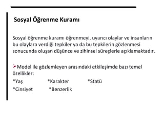 Sosyal Öğrenme Kuramı
Sosyal öğrenme kuramı öğrenmeyi, uyarıcı olaylar ve insanların
bu olaylara verdiği tepkiler ya da bu tepkilerin gözlenmesi
sonucunda oluşan düşünce ve zihinsel süreçlerle açıklamaktadır.
Model ile gözlemleyen arasındaki etkileşimde bazı temel
özellikler:
*Yaş *Karakter *Statü
*Cinsiyet *Benzerlik
 