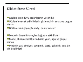 Dikkat Etme Süreci
Gözlemcinin duyu organlarının yeterliliği
Gözlemlenecek etkinliklerin gözlemcinin amacına uygun
olması
Gözlemcinin geçmişte aldığı pekiştirmeler
Modelin önemli sonuçlar doğuran etkinlikleri
Model alınan etkinliklerin basit, yalın, açık ve çarpıcı
olması
Modelin yaş, cinsiyet, saygınlık, statü, çekicilik, güç, ün
vb. özellikleri
 