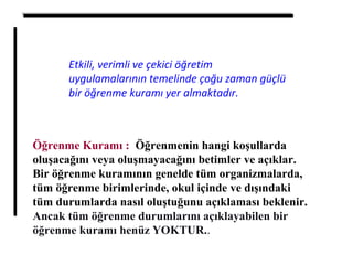 Öğrenme Kuramı : Öğrenmenin hangi koşullarda
oluşacağını veya oluşmayacağını betimler ve açıklar.
Bir öğrenme kuramının genelde tüm organizmalarda,
tüm öğrenme birimlerinde, okul içinde ve dışındaki
tüm durumlarda nasıl oluştuğunu açıklaması beklenir.
Ancak tüm öğrenme durumlarını açıklayabilen bir
öğrenme kuramı henüz YOKTUR..
Etkili, verimli ve çekici öğretim
uygulamalarının temelinde çoğu zaman güçlü
bir öğrenme kuramı yer almaktadır.
 