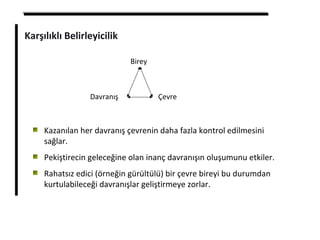 Karşılıklı Belirleyicilik
Birey
Davranış Çevre
Kazanılan her davranış çevrenin daha fazla kontrol edilmesini
sağlar.
Pekiştirecin geleceğine olan inanç davranışın oluşumunu etkiler.
Rahatsız edici (örneğin gürültülü) bir çevre bireyi bu durumdan
kurtulabileceği davranışlar geliştirmeye zorlar.
 